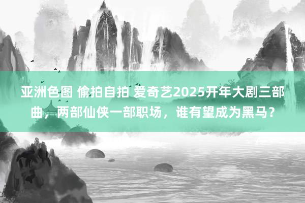 亚洲色图 偷拍自拍 爱奇艺2025开年大剧三部曲，两部仙侠一部职场，谁有望成为黑马？