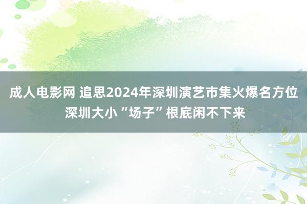 成人电影网 追思2024年深圳演艺市集火爆名方位 深圳大小“场子”根底闲不下来