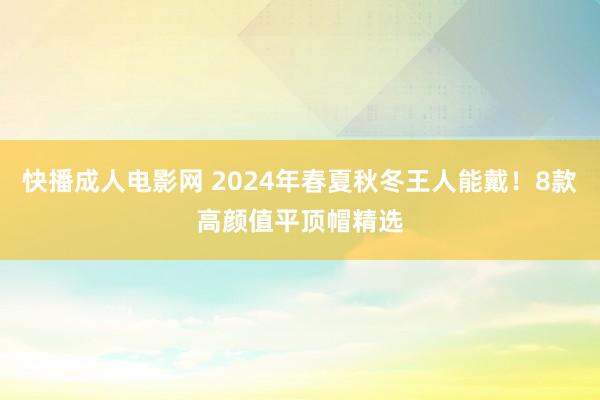 快播成人电影网 2024年春夏秋冬王人能戴！8款高颜值平顶帽精选