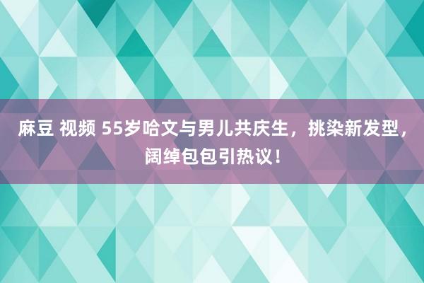 麻豆 视频 55岁哈文与男儿共庆生，挑染新发型，阔绰包包引热议！