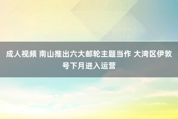 成人视频 南山推出六大邮轮主题当作 大湾区伊敦号下月进入运营