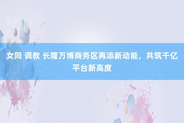 女同 调教 长隆万博商务区再添新动能，共筑千亿平台新高度