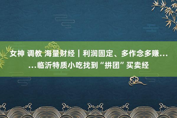 女神 调教 海量财经｜利润固定、多作念多赚……临沂特质小吃找到“拼团”买卖经