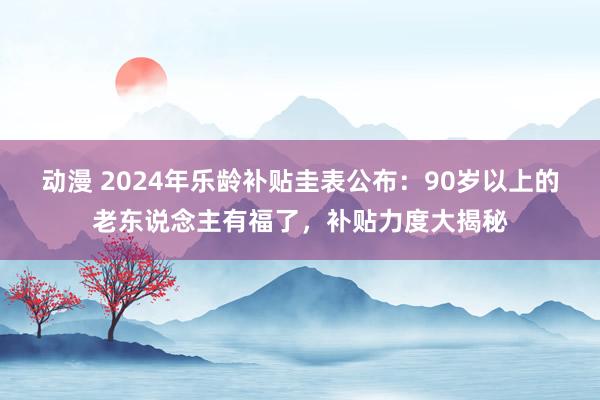 动漫 2024年乐龄补贴圭表公布：90岁以上的老东说念主有福了，补贴力度大揭秘