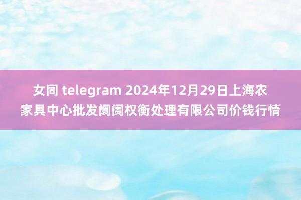 女同 telegram 2024年12月29日上海农家具中心批发阛阓权衡处理有限公司价钱行情