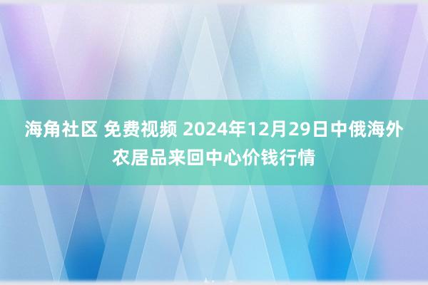 海角社区 免费视频 2024年12月29日中俄海外农居品来回中心价钱行情