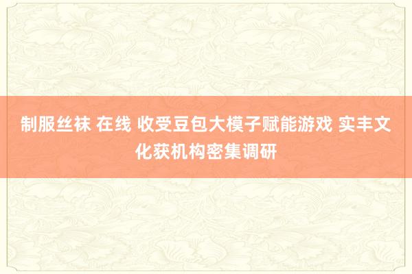 制服丝袜 在线 收受豆包大模子赋能游戏 实丰文化获机构密集调研