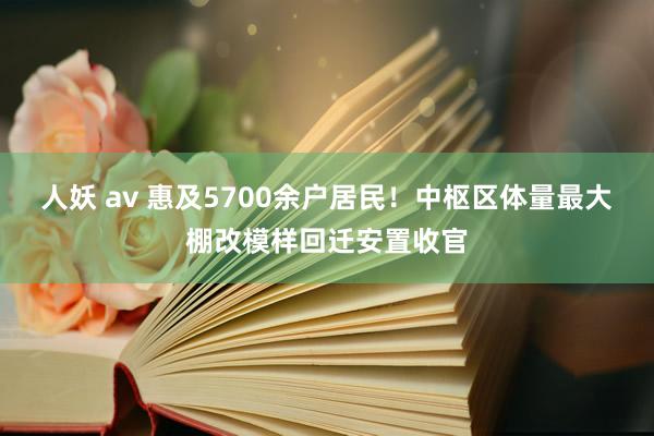 人妖 av 惠及5700余户居民！中枢区体量最大棚改模样回迁安置收官