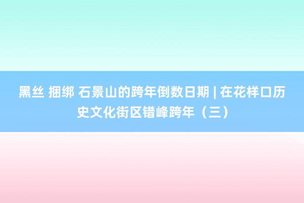 黑丝 捆绑 石景山的跨年倒数日期 | 在花样口历史文化街区错峰跨年（三）