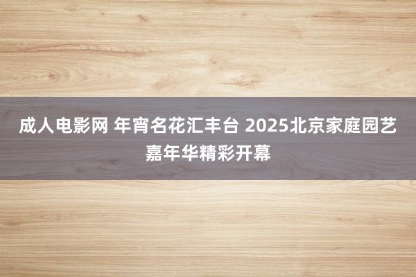 成人电影网 年宵名花汇丰台 2025北京家庭园艺嘉年华精彩开幕