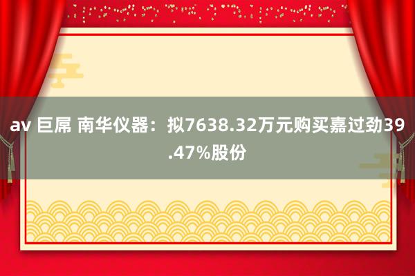 av 巨屌 南华仪器：拟7638.32万元购买嘉过劲39.47%股份