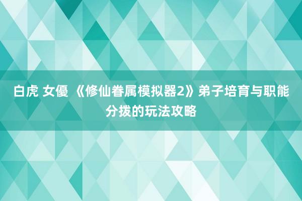 白虎 女優 《修仙眷属模拟器2》弟子培育与职能分拨的玩法攻略