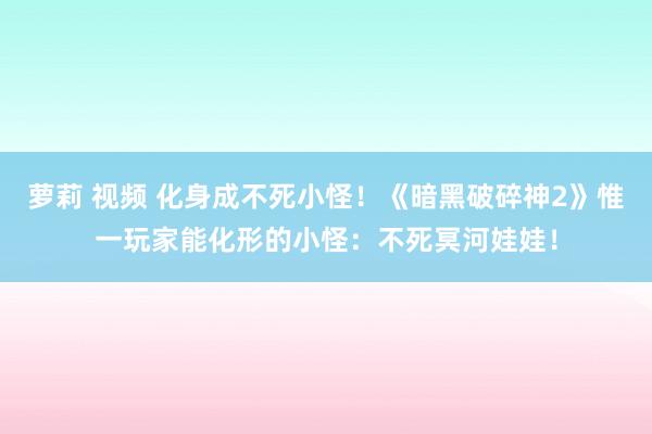 萝莉 视频 化身成不死小怪！《暗黑破碎神2》惟一玩家能化形的小怪：不死冥河娃娃！