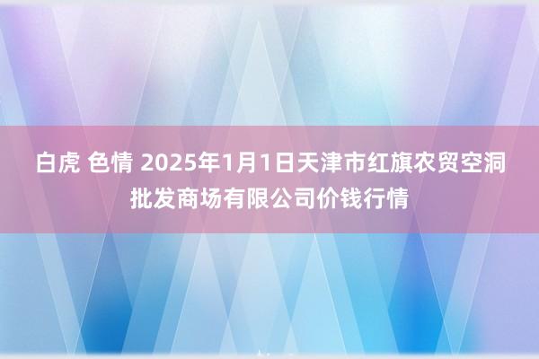 白虎 色情 2025年1月1日天津市红旗农贸空洞批发商场有限公司价钱行情