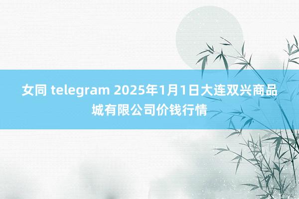 女同 telegram 2025年1月1日大连双兴商品城有限公司价钱行情