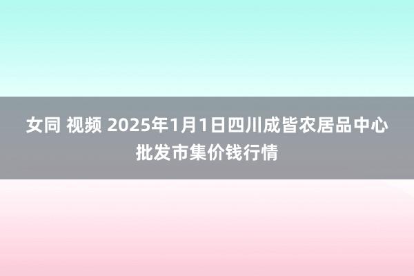 女同 视频 2025年1月1日四川成皆农居品中心批发市集价钱行情