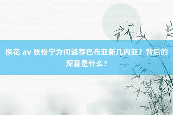 探花 av 张怡宁为何遴荐巴布亚新几内亚？背后的深意是什么？