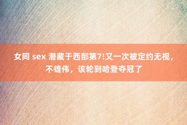 女同 sex 潜藏于西部第7!又一次被定约无视，不雄伟，该轮到哈登夺冠了