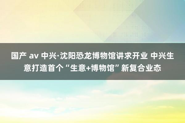 国产 av 中兴·沈阳恐龙博物馆讲求开业 中兴生意打造首个“生意+博物馆”新复合业态