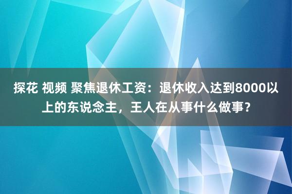 探花 视频 聚焦退休工资：退休收入达到8000以上的东说念主，王人在从事什么做事？