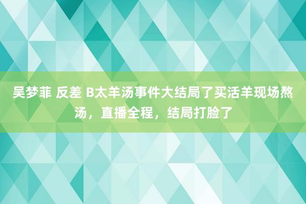 吴梦菲 反差 B太羊汤事件大结局了买活羊现场熬汤，直播全程，结局打脸了