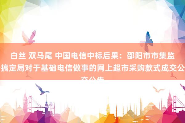 白丝 双马尾 中国电信中标后果：邵阳市市集监督搞定局对于基础电信做事的网上超市采购款式成交公告