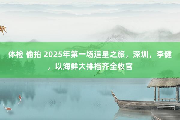 体检 偷拍 2025年第一场追星之旅，深圳，李健，以海鲜大排档齐全收官