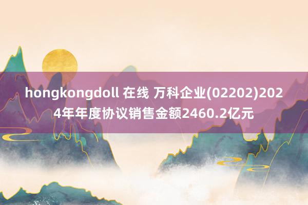 hongkongdoll 在线 万科企业(02202)2024年年度协议销售金额2460.2亿元