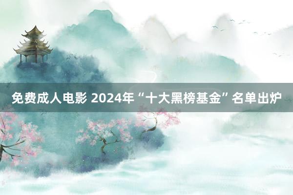 免费成人电影 2024年“十大黑榜基金”名单出炉