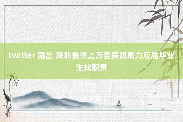 twitter 露出 深圳提供上万套房源助力应届毕业生找职责