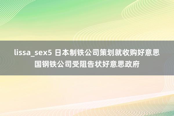 lissa_sex5 日本制铁公司策划就收购好意思国钢铁公司受阻告状好意思政府