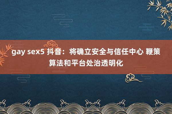 gay sex5 抖音：将确立安全与信任中心 鞭策算法和平台处治透明化