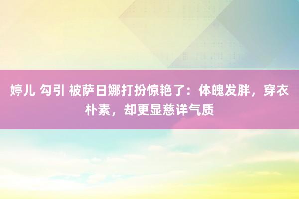 婷儿 勾引 被萨日娜打扮惊艳了：体魄发胖，穿衣朴素，却更显慈详气质