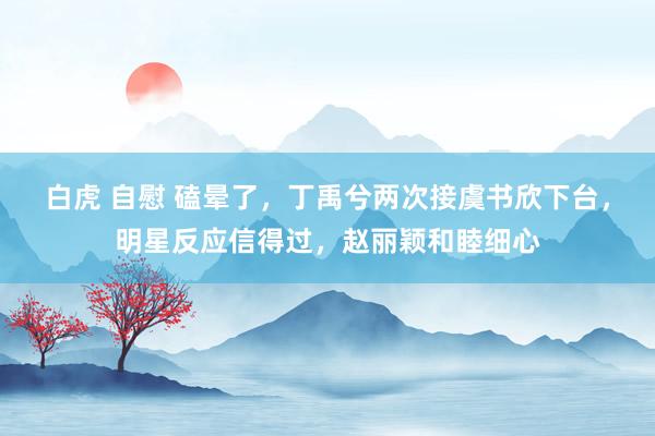 白虎 自慰 磕晕了，丁禹兮两次接虞书欣下台，明星反应信得过，赵丽颖和睦细心