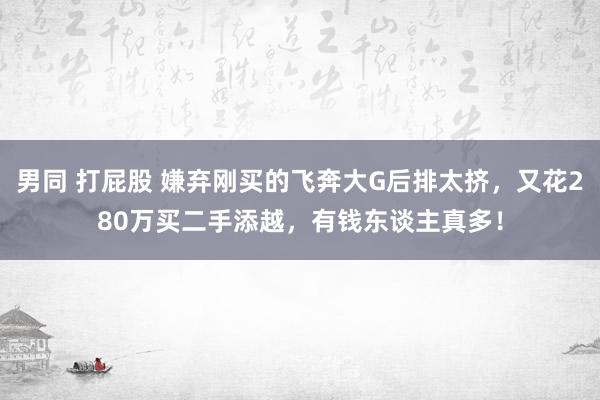 男同 打屁股 嫌弃刚买的飞奔大G后排太挤，又花280万买二手添越，有钱东谈主真多！