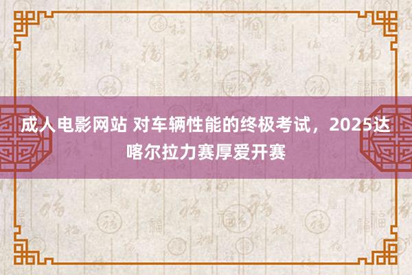 成人电影网站 对车辆性能的终极考试，2025达喀尔拉力赛厚爱开赛