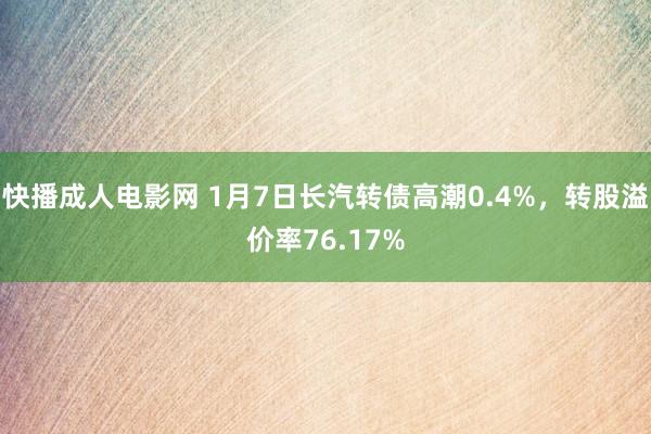 快播成人电影网 1月7日长汽转债高潮0.4%，转股溢价率76.17%