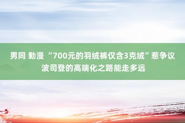 男同 動漫 “700元的羽绒裤仅含3克绒”惹争议 波司登的高端化之路能走多远