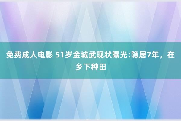 免费成人电影 51岁金城武现状曝光:隐居7年，在乡下种田