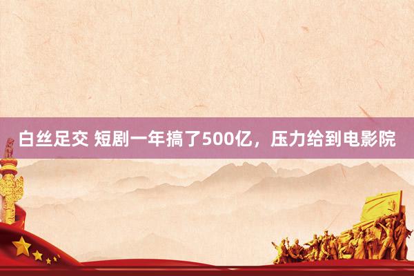 白丝足交 短剧一年搞了500亿，压力给到电影院