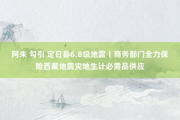 阿朱 勾引 定日县6.8级地震丨商务部门全力保险西藏地震灾地生计必需品供应