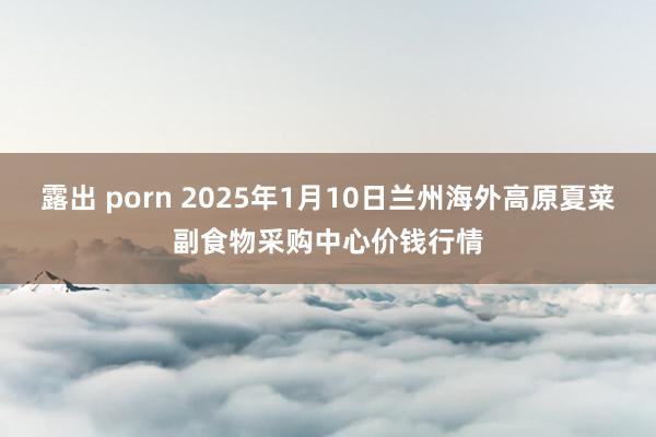 露出 porn 2025年1月10日兰州海外高原夏菜副食物采购中心价钱行情