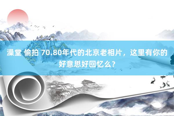 澡堂 偷拍 70.80年代的北京老相片，这里有你的好意思好回忆么？