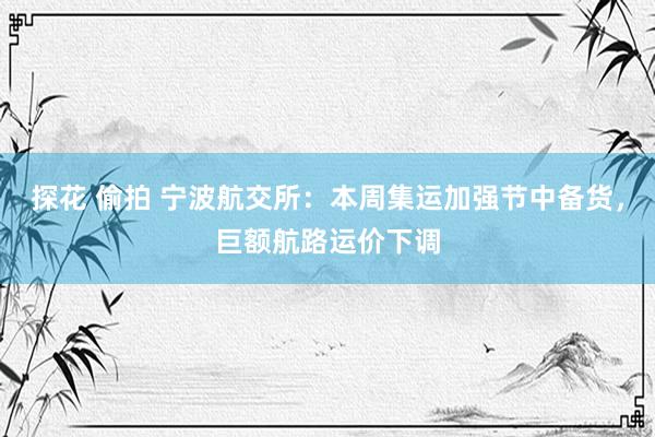 探花 偷拍 宁波航交所：本周集运加强节中备货，巨额航路运价下调