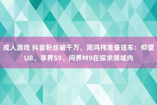 成人游戏 抖音粉丝破千万，周鸿祎准备送车：仰望U8、享界S9、问界M9在探求领域内