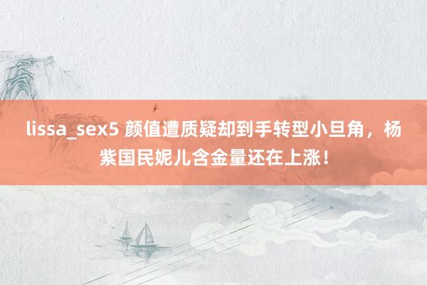 lissa_sex5 颜值遭质疑却到手转型小旦角，杨紫国民妮儿含金量还在上涨！