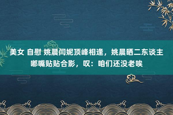 美女 自慰 姚晨闫妮顶峰相逢，姚晨晒二东谈主嘟嘴贴贴合影，叹：咱们还没老唉