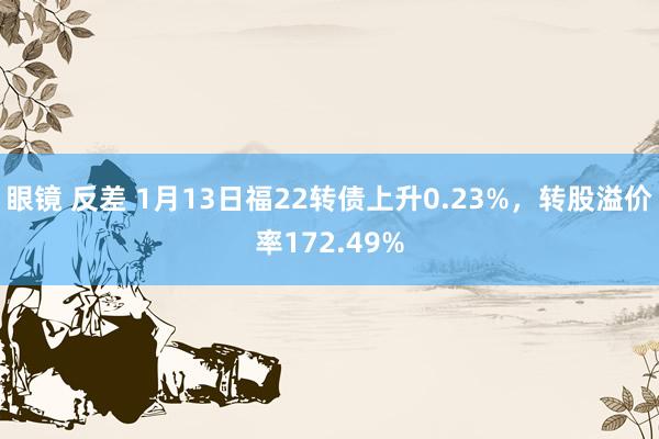 眼镜 反差 1月13日福22转债上升0.23%，转股溢价率172.49%