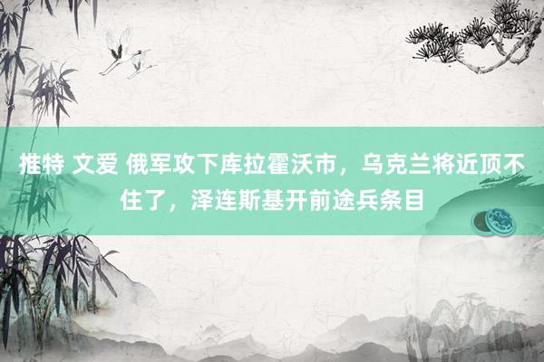 推特 文爱 俄军攻下库拉霍沃市，乌克兰将近顶不住了，泽连斯基开前途兵条目