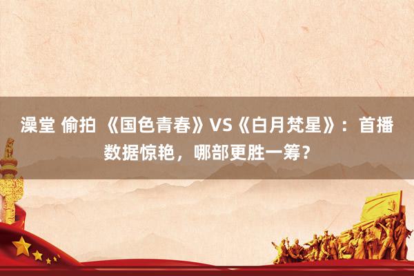 澡堂 偷拍 《国色青春》VS《白月梵星》：首播数据惊艳，哪部更胜一筹？